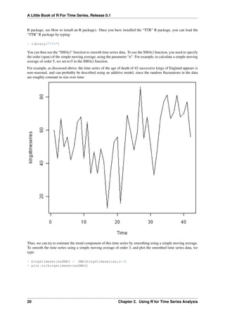 A Little Book of R For Time Series, Release 0.1
R package, see How to install an R package). Once you have installed the “TTR” R package, you can load the
“TTR” R package by typing:
> library("TTR")
You can then use the “SMA()” function to smooth time series data. To use the SMA() function, you need to specify
the order (span) of the simple moving average, using the parameter “n”. For example, to calculate a simple moving
average of order 5, we set n=5 in the SMA() function.
For example, as discussed above, the time series of the age of death of 42 successive kings of England appears is
non-seasonal, and can probably be described using an additive model, since the random ﬂuctuations in the data
are roughly constant in size over time:
Thus, we can try to estimate the trend component of this time series by smoothing using a simple moving average.
To smooth the time series using a simple moving average of order 3, and plot the smoothed time series data, we
type:
> kingstimeseriesSMA3 <- SMA(kingstimeseries,n=3)
> plot.ts(kingstimeseriesSMA3)
20 Chapter 2. Using R for Time Series Analysis
 