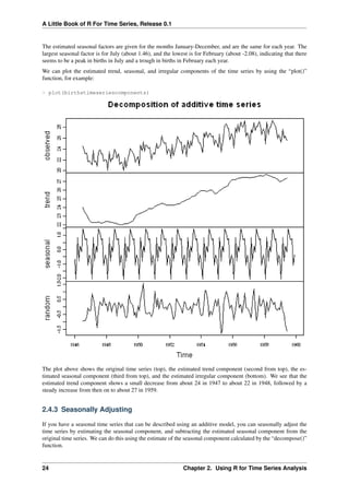 A Little Book of R For Time Series, Release 0.1
The estimated seasonal factors are given for the months January-December, and are the same for each year. The
largest seasonal factor is for July (about 1.46), and the lowest is for February (about -2.08), indicating that there
seems to be a peak in births in July and a trough in births in February each year.
We can plot the estimated trend, seasonal, and irregular components of the time series by using the “plot()”
function, for example:
> plot(birthstimeseriescomponents)
The plot above shows the original time series (top), the estimated trend component (second from top), the es-
timated seasonal component (third from top), and the estimated irregular component (bottom). We see that the
estimated trend component shows a small decrease from about 24 in 1947 to about 22 in 1948, followed by a
steady increase from then on to about 27 in 1959.
2.4.3 Seasonally Adjusting
If you have a seasonal time series that can be described using an additive model, you can seasonally adjust the
time series by estimating the seasonal component, and subtracting the estimated seasonal component from the
original time series. We can do this using the estimate of the seasonal component calculated by the “decompose()”
function.
24 Chapter 2. Using R for Time Series Analysis
 