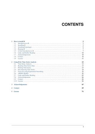 CONTENTS
1 How to install R 3
1.1 Introduction to R . . . . . . . . . . . . . . . . . . . . . . . . . . . . . . . . . . . . . . . . . . . 3
1.2 Installing R . . . . . . . . . . . . . . . . . . . . . . . . . . . . . . . . . . . . . . . . . . . . . . 3
1.3 Installing R packages . . . . . . . . . . . . . . . . . . . . . . . . . . . . . . . . . . . . . . . . . 5
1.4 Running R . . . . . . . . . . . . . . . . . . . . . . . . . . . . . . . . . . . . . . . . . . . . . . 7
1.5 A brief introduction to R . . . . . . . . . . . . . . . . . . . . . . . . . . . . . . . . . . . . . . . 7
1.6 Links and Further Reading . . . . . . . . . . . . . . . . . . . . . . . . . . . . . . . . . . . . . . 10
1.7 Acknowledgements . . . . . . . . . . . . . . . . . . . . . . . . . . . . . . . . . . . . . . . . . 10
1.8 Contact . . . . . . . . . . . . . . . . . . . . . . . . . . . . . . . . . . . . . . . . . . . . . . . . 10
1.9 License . . . . . . . . . . . . . . . . . . . . . . . . . . . . . . . . . . . . . . . . . . . . . . . . 11
2 Using R for Time Series Analysis 13
2.1 Time Series Analysis . . . . . . . . . . . . . . . . . . . . . . . . . . . . . . . . . . . . . . . . . 13
2.2 Reading Time Series Data . . . . . . . . . . . . . . . . . . . . . . . . . . . . . . . . . . . . . . 13
2.3 Plotting Time Series . . . . . . . . . . . . . . . . . . . . . . . . . . . . . . . . . . . . . . . . . 15
2.4 Decomposing Time Series . . . . . . . . . . . . . . . . . . . . . . . . . . . . . . . . . . . . . . 19
2.5 Forecasts using Exponential Smoothing . . . . . . . . . . . . . . . . . . . . . . . . . . . . . . . 25
2.6 ARIMA Models . . . . . . . . . . . . . . . . . . . . . . . . . . . . . . . . . . . . . . . . . . . 45
2.7 Links and Further Reading . . . . . . . . . . . . . . . . . . . . . . . . . . . . . . . . . . . . . . 65
2.8 Acknowledgements . . . . . . . . . . . . . . . . . . . . . . . . . . . . . . . . . . . . . . . . . 66
2.9 Contact . . . . . . . . . . . . . . . . . . . . . . . . . . . . . . . . . . . . . . . . . . . . . . . . 66
2.10 License . . . . . . . . . . . . . . . . . . . . . . . . . . . . . . . . . . . . . . . . . . . . . . . . 66
3 Acknowledgements 67
4 Contact 69
5 License 71
i
 