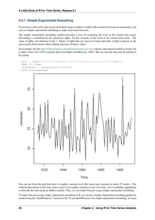 A Little Book of R For Time Series, Release 0.1
2.5.1 Simple Exponential Smoothing
If you have a time series that can be described using an additive model with constant level and no seasonality, you
can use simple exponential smoothing to make short-term forecasts.
The simple exponential smoothing method provides a way of estimating the level at the current time point.
Smoothing is controlled by the parameter alpha; for the estimate of the level at the current time point. The
value of alpha; lies between 0 and 1. Values of alpha that are close to 0 mean that little weight is placed on the
most recent observations when making forecasts of future values.
For example, the ﬁle http://robjhyndman.com/tsdldata/hurst/precip1.dat contains total annual rainfall in inches for
London, from 1813-1912 (original data from Hipel and McLeod, 1994). We can read the data into R and plot it
by typing:
> rain <- scan("http://robjhyndman.com/tsdldata/hurst/precip1.dat",skip=1)
Read 100 items
> rainseries <- ts(rain,start=c(1813))
> plot.ts(rainseries)
You can see from the plot that there is roughly constant level (the mean stays constant at about 25 inches). The
random ﬂuctuations in the time series seem to be roughly constant in size over time, so it is probably appropriate
to describe the data using an additive model. Thus, we can make forecasts using simple exponential smoothing.
To make forecasts using simple exponential smoothing in R, we can ﬁt a simple exponential smoothing predictive
model using the “HoltWinters()” function in R. To use HoltWinters() for simple exponential smoothing, we need
26 Chapter 2. Using R for Time Series Analysis
 