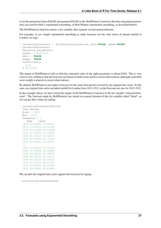 A Little Book of R For Time Series, Release 0.1
to set the parameters beta=FALSE and gamma=FALSE in the HoltWinters() function (the beta and gamma param-
eters are used for Holt’s exponential smoothing, or Holt-Winters exponential smoothing, as described below).
The HoltWinters() function returns a list variable, that contains several named elements.
For example, to use simple exponential smoothing to make forecasts for the time series of annual rainfall in
London, we type:
> rainseriesforecasts <- HoltWinters(rainseries, beta=FALSE, gamma=FALSE)
> rainseriesforecasts
Smoothing parameters:
alpha: 0.02412151
beta : FALSE
gamma: FALSE
Coefficients:
[,1]
a 24.67819
The output of HoltWinters() tells us that the estimated value of the alpha parameter is about 0.024. This is very
close to zero, telling us that the forecasts are based on both recent and less recent observations (although somewhat
more weight is placed on recent observations).
By default, HoltWinters() just makes forecasts for the same time period covered by our original time series. In this
case, our original time series included rainfall for London from 1813-1912, so the forecasts are also for 1813-1912.
In the example above, we have stored the output of the HoltWinters() function in the list variable “rainseriesfore-
casts”. The forecasts made by HoltWinters() are stored in a named element of this list variable called “ﬁtted”, so
we can get their values by typing:
> rainseriesforecasts$fitted
Time Series:
Start = 1814
End = 1912
Frequency = 1
xhat level
1814 23.56000 23.56000
1815 23.62054 23.62054
1816 23.57808 23.57808
1817 23.76290 23.76290
1818 23.76017 23.76017
1819 23.76306 23.76306
1820 23.82691 23.82691
...
1905 24.62852 24.62852
1906 24.58852 24.58852
1907 24.58059 24.58059
1908 24.54271 24.54271
1909 24.52166 24.52166
1910 24.57541 24.57541
1911 24.59433 24.59433
1912 24.59905 24.59905
We can plot the original time series against the forecasts by typing:
> plot(rainseriesforecasts)
2.5. Forecasts using Exponential Smoothing 27
 