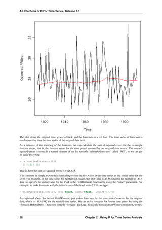 A Little Book of R For Time Series, Release 0.1
The plot shows the original time series in black, and the forecasts as a red line. The time series of forecasts is
much smoother than the time series of the original data here.
As a measure of the accuracy of the forecasts, we can calculate the sum of squared errors for the in-sample
forecast errors, that is, the forecast errors for the time period covered by our original time series. The sum-of-
squared-errors is stored in a named element of the list variable “rainseriesforecasts” called “SSE”, so we can get
its value by typing:
> rainseriesforecasts$SSE
[1] 1828.855
That is, here the sum-of-squared-errors is 1828.855.
It is common in simple exponential smoothing to use the ﬁrst value in the time series as the initial value for the
level. For example, in the time series for rainfall in London, the ﬁrst value is 23.56 (inches) for rainfall in 1813.
You can specify the initial value for the level in the HoltWinters() function by using the “l.start” parameter. For
example, to make forecasts with the initial value of the level set to 23.56, we type:
> HoltWinters(rainseries, beta=FALSE, gamma=FALSE, l.start=23.56)
As explained above, by default HoltWinters() just makes forecasts for the time period covered by the original
data, which is 1813-1912 for the rainfall time series. We can make forecasts for further time points by using the
“forecast.HoltWinters()” function in the R “forecast” package. To use the forecast.HoltWinters() function, we ﬁrst
28 Chapter 2. Using R for Time Series Analysis
 