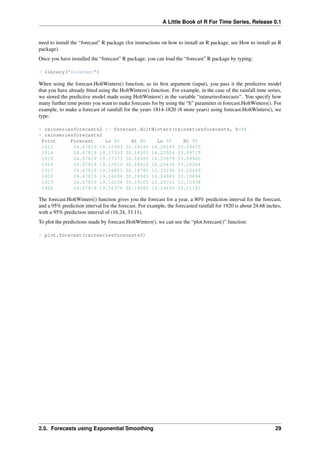 A Little Book of R For Time Series, Release 0.1
need to install the “forecast” R package (for instructions on how to install an R package, see How to install an R
package).
Once you have installed the “forecast” R package, you can load the “forecast” R package by typing:
> library("forecast")
When using the forecast.HoltWinters() function, as its ﬁrst argument (input), you pass it the predictive model
that you have already ﬁtted using the HoltWinters() function. For example, in the case of the rainfall time series,
we stored the predictive model made using HoltWinters() in the variable “rainseriesforecasts”. You specify how
many further time points you want to make forecasts for by using the “h” parameter in forecast.HoltWinters(). For
example, to make a forecast of rainfall for the years 1814-1820 (8 more years) using forecast.HoltWinters(), we
type:
> rainseriesforecasts2 <- forecast.HoltWinters(rainseriesforecasts, h=8)
> rainseriesforecasts2
Point Forecast Lo 80 Hi 80 Lo 95 Hi 95
1913 24.67819 19.17493 30.18145 16.26169 33.09470
1914 24.67819 19.17333 30.18305 16.25924 33.09715
1915 24.67819 19.17173 30.18465 16.25679 33.09960
1916 24.67819 19.17013 30.18625 16.25434 33.10204
1917 24.67819 19.16853 30.18785 16.25190 33.10449
1918 24.67819 19.16694 30.18945 16.24945 33.10694
1919 24.67819 19.16534 30.19105 16.24701 33.10938
1920 24.67819 19.16374 30.19265 16.24456 33.11182
The forecast.HoltWinters() function gives you the forecast for a year, a 80% prediction interval for the forecast,
and a 95% prediction interval for the forecast. For example, the forecasted rainfall for 1920 is about 24.68 inches,
with a 95% prediction interval of (16.24, 33.11).
To plot the predictions made by forecast.HoltWinters(), we can use the “plot.forecast()” function:
> plot.forecast(rainseriesforecasts2)
2.5. Forecasts using Exponential Smoothing 29
 