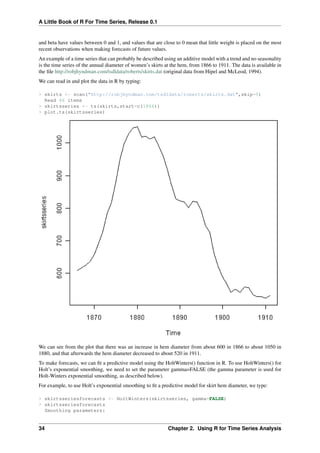 A Little Book of R For Time Series, Release 0.1
and beta have values between 0 and 1, and values that are close to 0 mean that little weight is placed on the most
recent observations when making forecasts of future values.
An example of a time series that can probably be described using an additive model with a trend and no seasonality
is the time series of the annual diameter of women’s skirts at the hem, from 1866 to 1911. The data is available in
the ﬁle http://robjhyndman.com/tsdldata/roberts/skirts.dat (original data from Hipel and McLeod, 1994).
We can read in and plot the data in R by typing:
> skirts <- scan("http://robjhyndman.com/tsdldata/roberts/skirts.dat",skip=5)
Read 46 items
> skirtsseries <- ts(skirts,start=c(1866))
> plot.ts(skirtsseries)
We can see from the plot that there was an increase in hem diameter from about 600 in 1866 to about 1050 in
1880, and that afterwards the hem diameter decreased to about 520 in 1911.
To make forecasts, we can ﬁt a predictive model using the HoltWinters() function in R. To use HoltWinters() for
Holt’s exponential smoothing, we need to set the parameter gamma=FALSE (the gamma parameter is used for
Holt-Winters exponential smoothing, as described below).
For example, to use Holt’s exponential smoothing to ﬁt a predictive model for skirt hem diameter, we type:
> skirtsseriesforecasts <- HoltWinters(skirtsseries, gamma=FALSE)
> skirtsseriesforecasts
Smoothing parameters:
34 Chapter 2. Using R for Time Series Analysis
 
