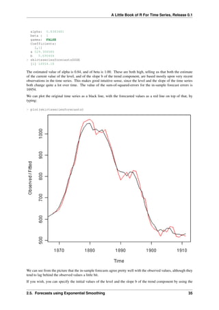 A Little Book of R For Time Series, Release 0.1
alpha: 0.8383481
beta : 1
gamma: FALSE
Coefficients:
[,1]
a 529.308585
b 5.690464
> skirtsseriesforecasts$SSE
[1] 16954.18
The estimated value of alpha is 0.84, and of beta is 1.00. These are both high, telling us that both the estimate
of the current value of the level, and of the slope b of the trend component, are based mostly upon very recent
observations in the time series. This makes good intuitive sense, since the level and the slope of the time series
both change quite a lot over time. The value of the sum-of-squared-errors for the in-sample forecast errors is
16954.
We can plot the original time series as a black line, with the forecasted values as a red line on top of that, by
typing:
> plot(skirtsseriesforecasts)
We can see from the picture that the in-sample forecasts agree pretty well with the observed values, although they
tend to lag behind the observed values a little bit.
If you wish, you can specify the initial values of the level and the slope b of the trend component by using the
2.5. Forecasts using Exponential Smoothing 35
 