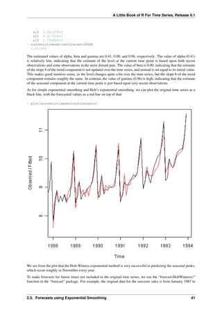 A Little Book of R For Time Series, Release 0.1
s10 0.05197826
s11 0.41793637
s12 1.18088423
> souvenirtimeseriesforecasts$SSE
2.011491
The estimated values of alpha, beta and gamma are 0.41, 0.00, and 0.96, respectively. The value of alpha (0.41)
is relatively low, indicating that the estimate of the level at the current time point is based upon both recent
observations and some observations in the more distant past. The value of beta is 0.00, indicating that the estimate
of the slope b of the trend component is not updated over the time series, and instead is set equal to its initial value.
This makes good intuitive sense, as the level changes quite a bit over the time series, but the slope b of the trend
component remains roughly the same. In contrast, the value of gamma (0.96) is high, indicating that the estimate
of the seasonal component at the current time point is just based upon very recent observations.
As for simple exponential smoothing and Holt’s exponential smoothing, we can plot the original time series as a
black line, with the forecasted values as a red line on top of that:
> plot(souvenirtimeseriesforecasts)
We see from the plot that the Holt-Winters exponential method is very successful in predicting the seasonal peaks,
which occur roughly in November every year.
To make forecasts for future times not included in the original time series, we use the “forecast.HoltWinters()”
function in the “forecast” package. For example, the original data for the souvenir sales is from January 1987 to
2.5. Forecasts using Exponential Smoothing 41
 