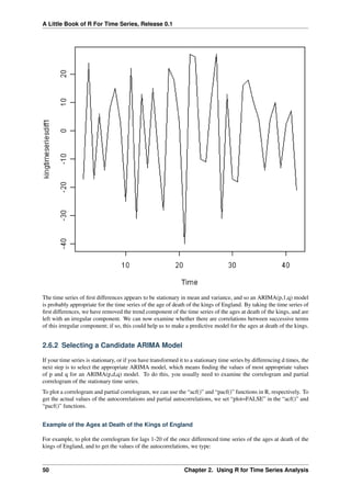 A Little Book of R For Time Series, Release 0.1
The time series of ﬁrst differences appears to be stationary in mean and variance, and so an ARIMA(p,1,q) model
is probably appropriate for the time series of the age of death of the kings of England. By taking the time series of
ﬁrst differences, we have removed the trend component of the time series of the ages at death of the kings, and are
left with an irregular component. We can now examine whether there are correlations between successive terms
of this irregular component; if so, this could help us to make a predictive model for the ages at death of the kings.
2.6.2 Selecting a Candidate ARIMA Model
If your time series is stationary, or if you have transformed it to a stationary time series by differencing d times, the
next step is to select the appropriate ARIMA model, which means ﬁnding the values of most appropriate values
of p and q for an ARIMA(p,d,q) model. To do this, you usually need to examine the correlogram and partial
correlogram of the stationary time series.
To plot a correlogram and partial correlogram, we can use the “acf()” and “pacf()” functions in R, respectively. To
get the actual values of the autocorrelations and partial autocorrelations, we set “plot=FALSE” in the “acf()” and
“pacf()” functions.
Example of the Ages at Death of the Kings of England
For example, to plot the correlogram for lags 1-20 of the once differenced time series of the ages at death of the
kings of England, and to get the values of the autocorrelations, we type:
50 Chapter 2. Using R for Time Series Analysis
 