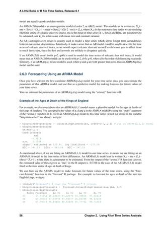A Little Book of R For Time Series, Release 0.1
model are equally good candidate models.
An ARMA(2,0) model is an autoregressive model of order 2, or AR(2) model. This model can be written as: X_t -
mu = (Beta1 * (X_t-1 - mu)) + (Beta2 * (Xt-2 - mu)) + Z_t, where X_t is the stationary time series we are studying
(the time series of volcanic dust veil index), mu is the mean of time series X_t, Beta1 and Beta2 are parameters to
be estimated, and Z_t is white noise with mean zero and constant variance.
An AR (autoregressive) model is usually used to model a time series which shows longer term dependencies
between successive observations. Intuitively, it makes sense that an AR model could be used to describe the time
series of volcanic dust veil index, as we would expect volcanic dust and aerosol levels in one year to affect those
in much later years, since the dust and aerosols are unlikely to disappear quickly.
If an ARMA(2,0) model (with p=2, q=0) is used to model the time series of volcanic dust veil index, it would
mean that an ARIMA(2,0,0) model can be used (with p=2, d=0, q=0, where d is the order of differencing required).
Similarly, if an ARMA(p,q) mixed model is used, where p and q are both greater than zero, than an ARIMA(p,0,q)
model can be used.
2.6.3 Forecasting Using an ARIMA Model
Once you have selected the best candidate ARIMA(p,d,q) model for your time series data, you can estimate the
parameters of that ARIMA model, and use that as a predictive model for making forecasts for future values of
your time series.
You can estimate the parameters of an ARIMA(p,d,q) model using the “arima()” function in R.
Example of the Ages at Death of the Kings of England
For example, we discussed above that an ARIMA(0,1,1) model seems a plausible model for the ages at deaths of
the kings of England. You can specify the values of p, d and q in the ARIMA model by using the “order” argument
of the “arima()” function in R. To ﬁt an ARIMA(p,d,q) model to this time series (which we stored in the variable
“kingstimeseries”, see above), we type:
> kingstimeseriesarima <- arima(kingstimeseries, order=c(0,1,1)) # fit an ARIMA(0,1,1) model
> kingstimeseriesarima
ARIMA(0,1,1)
Coefficients:
ma1
-0.7218
s.e. 0.1208
sigma^2 estimated as 230.4: log likelihood = -170.06
AIC = 344.13 AICc = 344.44 BIC = 347.56
As mentioned above, if we are ﬁtting an ARIMA(0,1,1) model to our time series, it means we are ﬁtting an an
ARMA(0,1) model to the time series of ﬁrst differences. An ARMA(0,1) model can be written X_t - mu = Z_t -
(theta * Z_t-1), where theta is a parameter to be estimated. From the output of the “arima()” R function (above),
the estimated value of theta (given as ‘ma1’ in the R output) is -0.7218 in the case of the ARIMA(0,1,1) model
ﬁtted to the time series of ages at death of kings.
We can then use the ARIMA model to make forecasts for future values of the time series, using the “fore-
cast.Arima()” function in the “forecast” R package. For example, to forecast the ages at death of the next ten
English kings, we type:
> library("forecast") # load the "forecast" R library
> kingstimeseriesforecasts <- forecast.Arima(kingstimeseriesarima, h=5)
> kingstimeseriesforecasts
Point Forecast Lo 80 Hi 80 Lo 95 Hi 95
43 67.75063 48.29647 87.20479 37.99806 97.50319
44 67.75063 47.55748 87.94377 36.86788 98.63338
45 67.75063 46.84460 88.65665 35.77762 99.72363
56 Chapter 2. Using R for Time Series Analysis
 