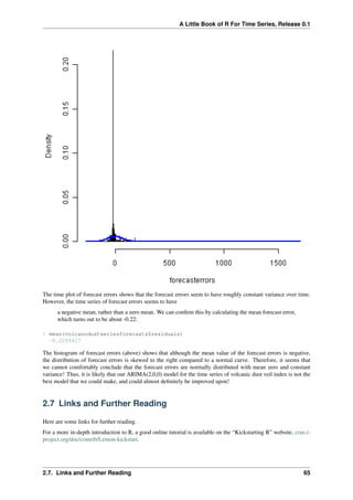 A Little Book of R For Time Series, Release 0.1
The time plot of forecast errors shows that the forecast errors seem to have roughly constant variance over time.
However, the time series of forecast errors seems to have
a negative mean, rather than a zero mean. We can conﬁrm this by calculating the mean forecast error,
which turns out to be about -0.22:
> mean(volcanodustseriesforecasts$residuals)
-0.2205417
The histogram of forecast errors (above) shows that although the mean value of the forecast errors is negative,
the distribution of forecast errors is skewed to the right compared to a normal curve. Therefore, it seems that
we cannot comfortably conclude that the forecast errors are normally distributed with mean zero and constant
variance! Thus, it is likely that our ARIMA(2,0,0) model for the time series of volcanic dust veil index is not the
best model that we could make, and could almost deﬁnitely be improved upon!
2.7 Links and Further Reading
Here are some links for further reading.
For a more in-depth introduction to R, a good online tutorial is available on the “Kickstarting R” website, cran.r-
project.org/doc/contrib/Lemon-kickstart.
2.7. Links and Further Reading 65
 