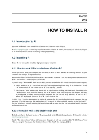 CHAPTER
ONE
HOW TO INSTALL R
1.1 Introduction to R
This little booklet has some information on how to use R for time series analysis.
R (www.r-project.org) is a commonly used free Statistics software. R allows you to carry out statistical analyses
in an interactive mode, as well as allowing simple programming.
1.2 Installing R
To use R, you ﬁrst need to install the R program on your computer.
1.2.1 How to check if R is installed on a Windows PC
Before you install R on your computer, the ﬁrst thing to do is to check whether R is already installed on your
computer (for example, by a previous user).
These instructions will focus on installing R on a Windows PC. However, I will also brieﬂy mention how to install
R on a Macintosh or Linux computer (see below).
If you are using a Windows PC, there are two ways you can check whether R is already isntalled on your computer:
1. Check if there is an “R” icon on the desktop of the computer that you are using. If so, double-click on the
“R” icon to start R. If you cannot ﬁnd an “R” icon, try step 2 instead.
2. Click on the “Start” menu at the bottom left of your Windows desktop, and then move your mouse over
“All Programs” in the menu that pops up. See if “R” appears in the list of programs that pops up. If it does,
it means that R is already installed on your computer, and you can start R by selecting “R” (or R X.X.X,
where X.X.X gives the version of R, eg. R 2.10.0) from the list.
If either (1) or (2) above does succeed in starting R, it means that R is already installed on the computer that you
are using. (If neither succeeds, R is not installed yet). If there is an old version of R installed on the Windows PC
that you are using, it is worth installing the latest version of R, to make sure that you have all the latest R functions
available to you to use.
1.2.2 Finding out what is the latest version of R
To ﬁnd out what is the latest version of R, you can look at the CRAN (Comprehensive R Network) website,
http://cran.r-project.org/.
Beside “The latest release” (about half way down the page), it will say something like “R-X.X.X.tar.gz” (eg.
“R-2.12.1.tar.gz”). This means that the latest release of R is X.X.X (for example, 2.12.1).
3
 
