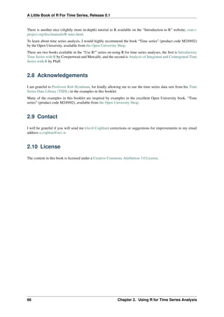 A Little Book of R For Time Series, Release 0.1
There is another nice (slightly more in-depth) tutorial to R available on the “Introduction to R” website, cran.r-
project.org/doc/manuals/R-intro.html.
To learn about time series analysis, I would highly recommend the book “Time series” (product code M249/02)
by the Open University, available from the Open University Shop.
There are two books available in the “Use R!” series on using R for time series analyses, the ﬁrst is Introductory
Time Series with R by Cowpertwait and Metcalfe, and the second is Analysis of Integrated and Cointegrated Time
Series with R by Pfaff.
2.8 Acknowledgements
I am grateful to Professor Rob Hyndman, for kindly allowing me to use the time series data sets from his Time
Series Data Library (TSDL) in the examples in this booklet.
Many of the examples in this booklet are inspired by examples in the excellent Open University book, “Time
series” (product code M249/02), available from the Open University Shop.
2.9 Contact
I will be grateful if you will send me (Avril Coghlan) corrections or suggestions for improvements to my email
address a.coghlan@ucc.ie
2.10 License
The content in this book is licensed under a Creative Commons Attribution 3.0 License.
66 Chapter 2. Using R for Time Series Analysis
 