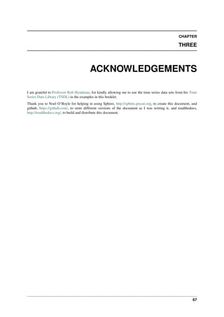 CHAPTER
THREE
ACKNOWLEDGEMENTS
I am grateful to Professor Rob Hyndman, for kindly allowing me to use the time series data sets from his Time
Series Data Library (TSDL) in the examples in this booklet.
Thank you to Noel O’Boyle for helping in using Sphinx, http://sphinx.pocoo.org, to create this document, and
github, https://github.com/, to store different versions of the document as I was writing it, and readthedocs,
http://readthedocs.org/, to build and distribute this document.
67
 