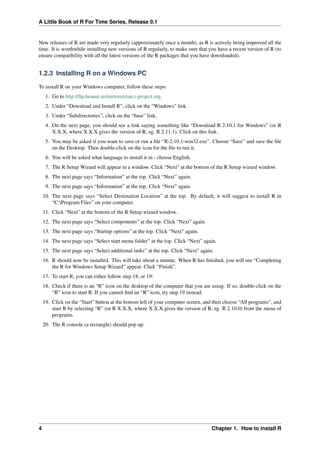 A Little Book of R For Time Series, Release 0.1
New releases of R are made very regularly (approximately once a month), as R is actively being improved all the
time. It is worthwhile installing new versions of R regularly, to make sure that you have a recent version of R (to
ensure compatibility with all the latest versions of the R packages that you have downloaded).
1.2.3 Installing R on a Windows PC
To install R on your Windows computer, follow these steps:
1. Go to http://ftp.heanet.ie/mirrors/cran.r-project.org.
2. Under “Download and Install R”, click on the “Windows” link.
3. Under “Subdirectories”, click on the “base” link.
4. On the next page, you should see a link saying something like “Download R 2.10.1 for Windows” (or R
X.X.X, where X.X.X gives the version of R, eg. R 2.11.1). Click on this link.
5. You may be asked if you want to save or run a ﬁle “R-2.10.1-win32.exe”. Choose “Save” and save the ﬁle
on the Desktop. Then double-click on the icon for the ﬁle to run it.
6. You will be asked what language to install it in - choose English.
7. The R Setup Wizard will appear in a window. Click “Next” at the bottom of the R Setup wizard window.
8. The next page says “Information” at the top. Click “Next” again.
9. The next page says “Information” at the top. Click “Next” again.
10. The next page says “Select Destination Location” at the top. By default, it will suggest to install R in
“C:Program Files” on your computer.
11. Click “Next” at the bottom of the R Setup wizard window.
12. The next page says “Select components” at the top. Click “Next” again.
13. The next page says “Startup options” at the top. Click “Next” again.
14. The next page says “Select start menu folder” at the top. Click “Next” again.
15. The next page says “Select additional tasks” at the top. Click “Next” again.
16. R should now be installed. This will take about a minute. When R has ﬁnished, you will see “Completing
the R for Windows Setup Wizard” appear. Click “Finish”.
17. To start R, you can either follow step 18, or 19:
18. Check if there is an “R” icon on the desktop of the computer that you are using. If so, double-click on the
“R” icon to start R. If you cannot ﬁnd an “R” icon, try step 19 instead.
19. Click on the “Start” button at the bottom left of your computer screen, and then choose “All programs”, and
start R by selecting “R” (or R X.X.X, where X.X.X gives the version of R, eg. R 2.10.0) from the menu of
programs.
20. The R console (a rectangle) should pop up:
4 Chapter 1. How to install R
 