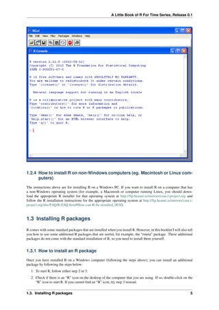 A Little Book of R For Time Series, Release 0.1
1.2.4 How to install R on non-Windows computers (eg. Macintosh or Linux com-
puters)
The instructions above are for installing R on a Windows PC. If you want to install R on a computer that has
a non-Windows operating system (for example, a Macintosh or computer running Linux, you should down-
load the appropriate R installer for that operating system at http://ftp.heanet.ie/mirrors/cran.r-project.org and
follow the R installation instructions for the appropriate operating system at http://ftp.heanet.ie/mirrors/cran.r-
project.org/doc/FAQ/R-FAQ.html#How-can-R-be-installed_003f).
1.3 Installing R packages
R comes with some standard packages that are installed when you install R. However, in this booklet I will also tell
you how to use some additional R packages that are useful, for example, the “rmeta” package. These additional
packages do not come with the standard installation of R, so you need to install them yourself.
1.3.1 How to install an R package
Once you have installed R on a Windows computer (following the steps above), you can install an additional
package by following the steps below:
1. To start R, follow either step 2 or 3:
2. Check if there is an “R” icon on the desktop of the computer that you are using. If so, double-click on the
“R” icon to start R. If you cannot ﬁnd an “R” icon, try step 3 instead.
1.3. Installing R packages 5
 