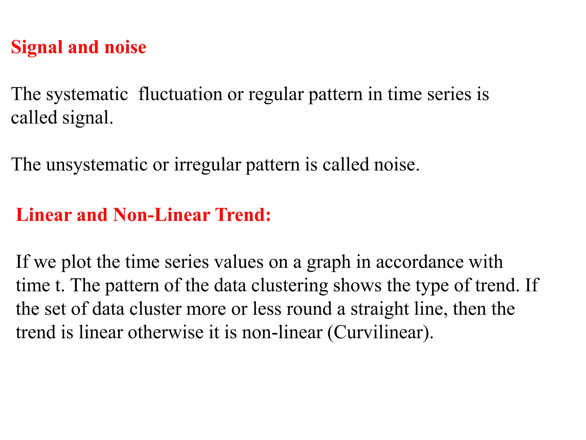 Signal and noise
The systematic fluctuation or regular pattern in time series is
called signal.
The unsystematic or irregular pattern is called noise.
Linear and Non-Linear Trend:
If we plot the time series values on a graph in accordance with
time t. The pattern of the data clustering shows the type of trend. If
the set of data cluster more or less round a straight line, then the
trend is linear otherwise it is non-linear (Curvilinear).
 