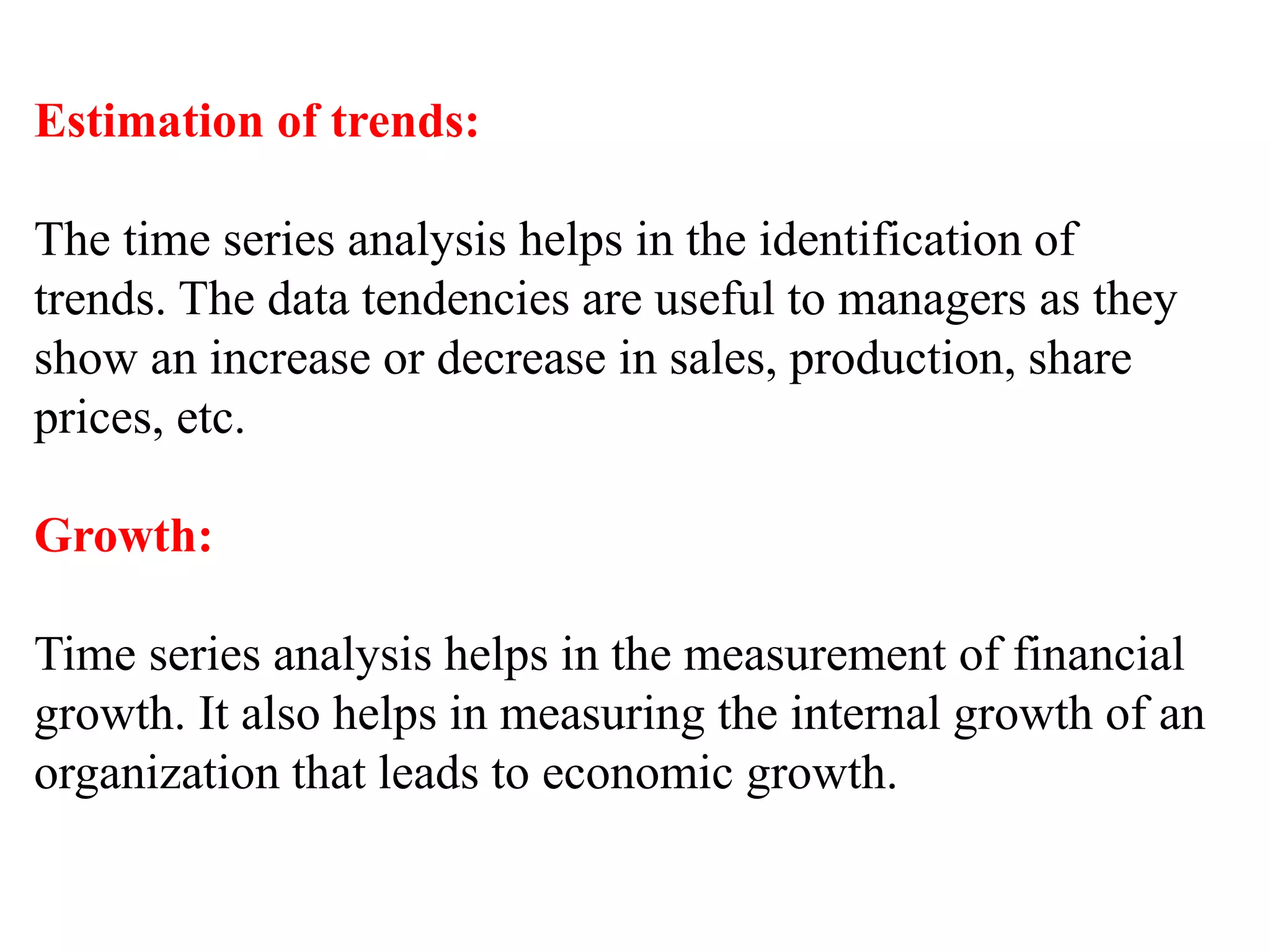 Estimation of trends:
The time series analysis helps in the identification of
trends. The data tendencies are useful to managers as they
show an increase or decrease in sales, production, share
prices, etc.
Growth:
Time series analysis helps in the measurement of financial
growth. It also helps in measuring the internal growth of an
organization that leads to economic growth.
 