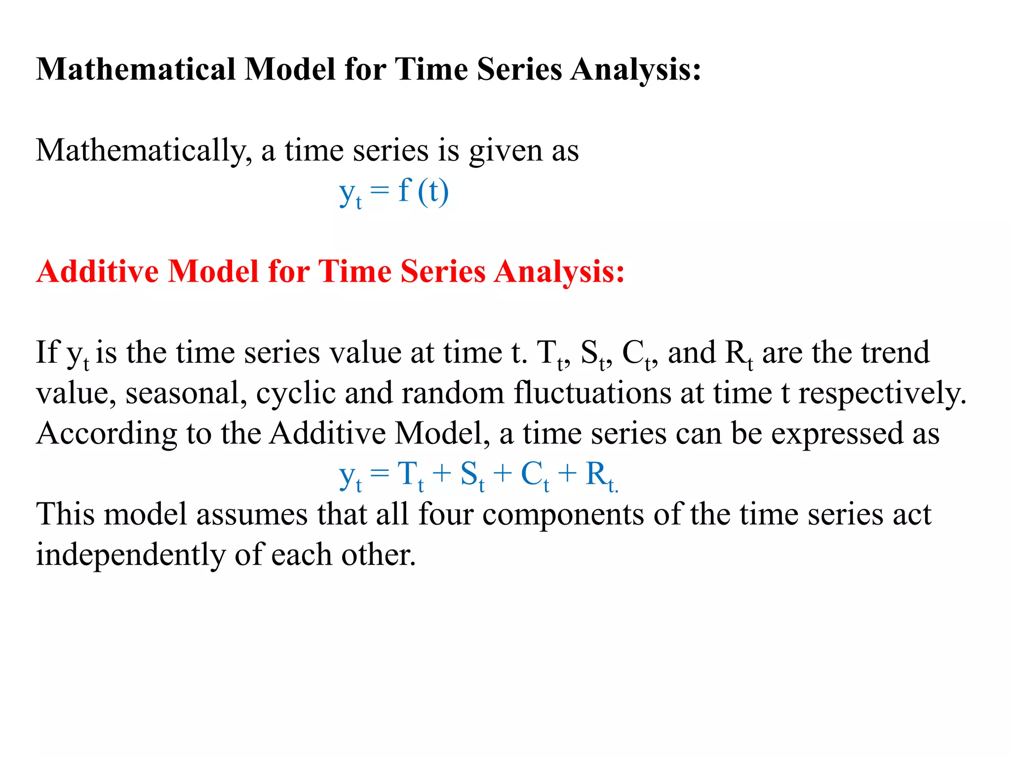 Mathematical Model for Time Series Analysis:
Mathematically, a time series is given as
yt = f (t)
Additive Model for Time Series Analysis:
If yt is the time series value at time t. Tt, St, Ct, and Rt are the trend
value, seasonal, cyclic and random fluctuations at time t respectively.
According to the Additive Model, a time series can be expressed as
yt = Tt + St + Ct + Rt.
This model assumes that all four components of the time series act
independently of each other.
 