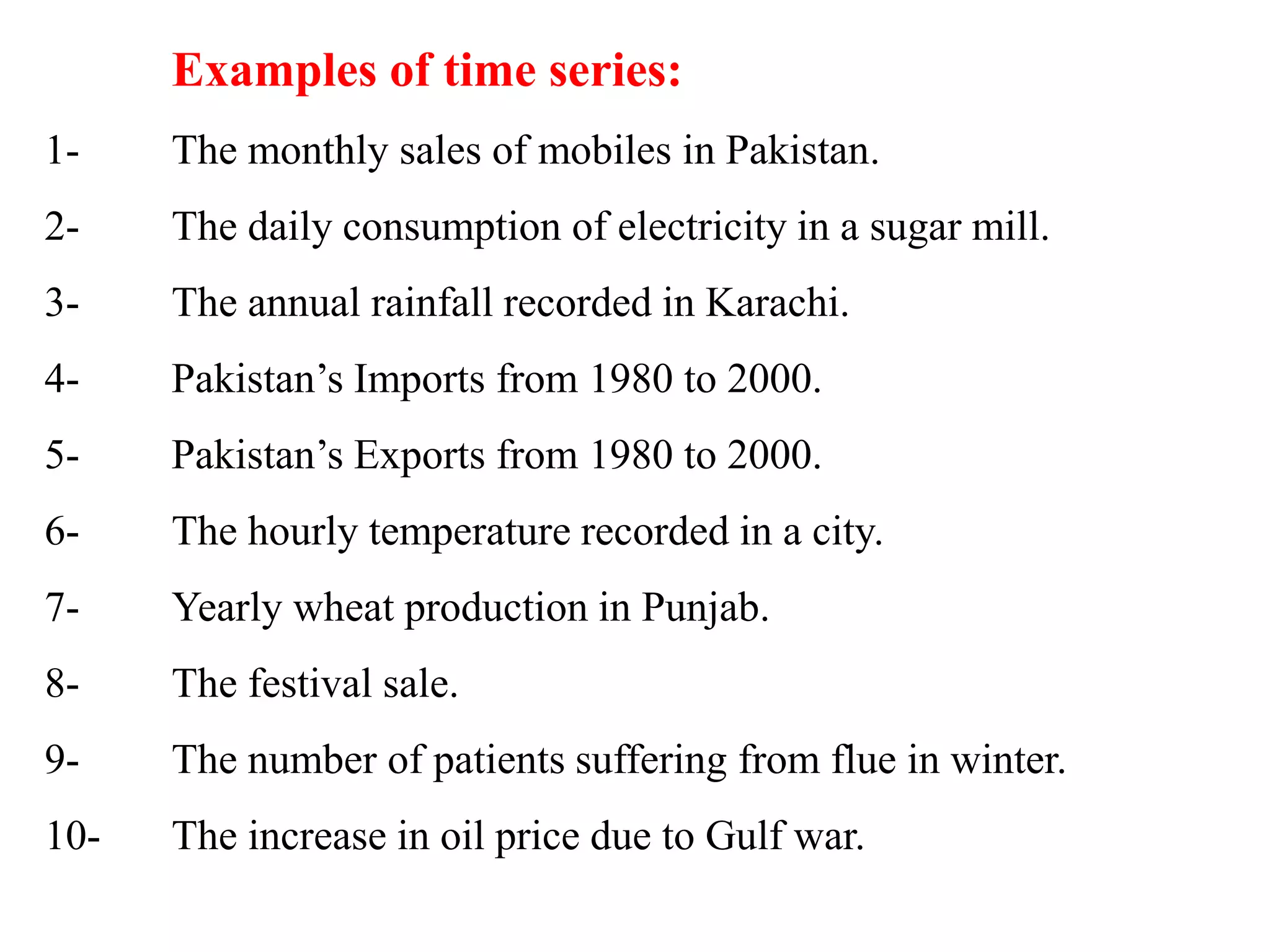 Examples of time series:
1- The monthly sales of mobiles in Pakistan.
2- The daily consumption of electricity in a sugar mill.
3- The annual rainfall recorded in Karachi.
4- Pakistan’s Imports from 1980 to 2000.
5- Pakistan’s Exports from 1980 to 2000.
6- The hourly temperature recorded in a city.
7- Yearly wheat production in Punjab.
8- The festival sale.
9- The number of patients suffering from flue in winter.
10- The increase in oil price due to Gulf war.
 