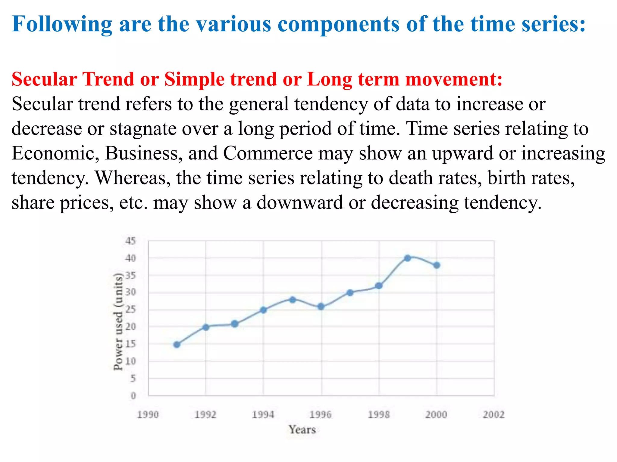 Following are the various components of the time series:
Secular Trend or Simple trend or Long term movement:
Secular trend refers to the general tendency of data to increase or
decrease or stagnate over a long period of time. Time series relating to
Economic, Business, and Commerce may show an upward or increasing
tendency. Whereas, the time series relating to death rates, birth rates,
share prices, etc. may show a downward or decreasing tendency.
 