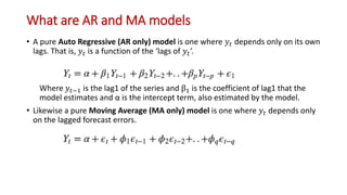 What are AR and MA models
• A pure Auto Regressive (AR only) model is one where 𝑦𝑡 depends only on its own
lags. That is, 𝑦𝑡 is a function of the ‘lags of 𝑦𝑡’.
Where 𝑦𝑡−1 is the lag1 of the series and β1 is the coefficient of lag1 that the
model estimates and α is the intercept term, also estimated by the model.
• Likewise a pure Moving Average (MA only) model is one where 𝑦𝑡 depends only
on the lagged forecast errors.
 