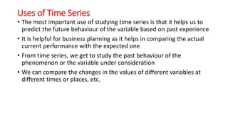 Uses of Time Series
• The most important use of studying time series is that it helps us to
predict the future behaviour of the variable based on past experience
• It is helpful for business planning as it helps in comparing the actual
current performance with the expected one
• From time series, we get to study the past behaviour of the
phenomenon or the variable under consideration
• We can compare the changes in the values of different variables at
different times or places, etc.
 