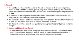 Trend:
• The trend shows the general tendency of the data to increase or decrease during a long
period of time. A trend is a smooth, general, long-term, average tendency. It is not always
necessary that the increase or decrease is in the same direction throughout the given period
of time.
• it is defined as the “long term ” movement in a time series without calendar-related and
irregular effect and is a reflection of underlying level.
• It is observable that the tendencies may increase, decrease or are stable in different sections
of time. But the overall trend must be upward, downward or stable.
• It is the result of influences such as population growth, price inflation and general economic
changes.
Linear and Non-Linear Trend
If we plot the time series values on a graph in accordance with time t. The pattern of the
data clustering shows the type of trend. If the set of data cluster more or less round a
straight line, then the trend is linear otherwise it is non-linear (Curvilinear).
 