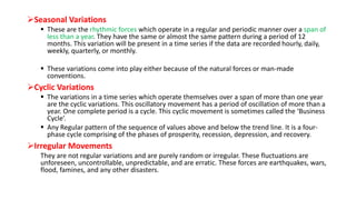 Seasonal Variations
 These are the rhythmic forces which operate in a regular and periodic manner over a span of
less than a year. They have the same or almost the same pattern during a period of 12
months. This variation will be present in a time series if the data are recorded hourly, daily,
weekly, quarterly, or monthly.
 These variations come into play either because of the natural forces or man-made
conventions.
Cyclic Variations
 The variations in a time series which operate themselves over a span of more than one year
are the cyclic variations. This oscillatory movement has a period of oscillation of more than a
year. One complete period is a cycle. This cyclic movement is sometimes called the ‘Business
Cycle’.
 Any Regular pattern of the sequence of values above and below the trend line. It is a four-
phase cycle comprising of the phases of prosperity, recession, depression, and recovery.
Irregular Movements
They are not regular variations and are purely random or irregular. These fluctuations are
unforeseen, uncontrollable, unpredictable, and are erratic. These forces are earthquakes, wars,
flood, famines, and any other disasters.
 