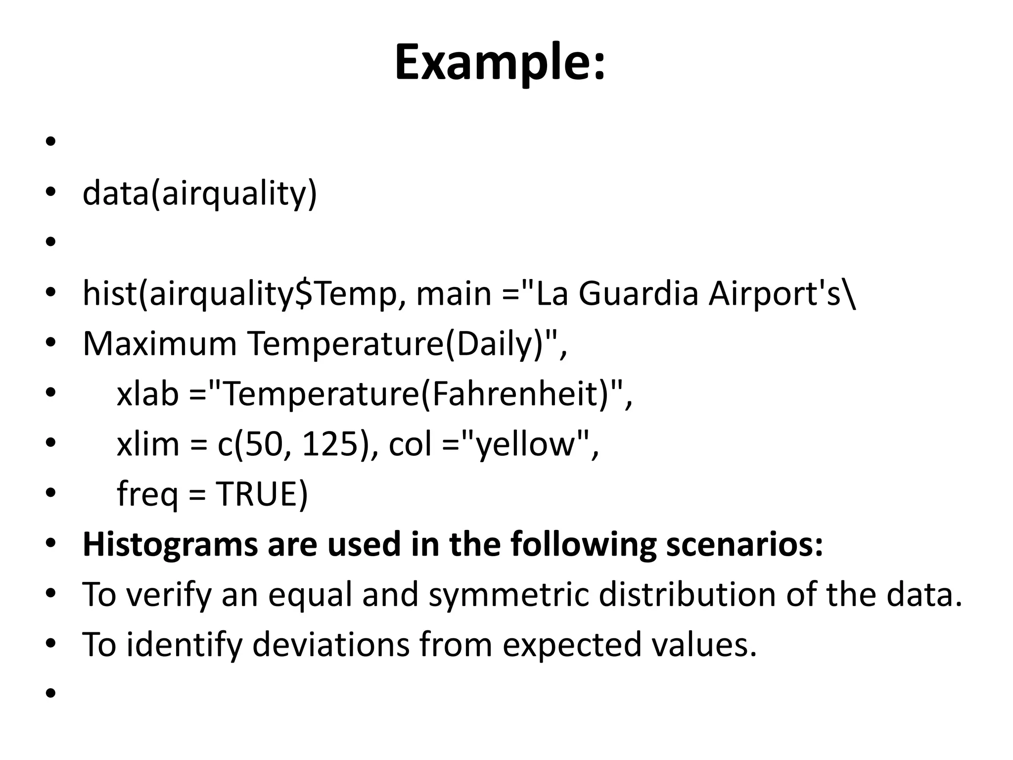 Example:
&bull;
&bull; data(airquality)
&bull;
&bull; hist(airquality$Temp, main ="La Guardia Airport's
&bull; Maximum Temperature(Daily)",
&bull; xlab ="Temperature(Fahrenheit)",
&bull; xlim = c(50, 125), col ="yellow",
&bull; freq = TRUE)
&bull; Histograms are used in the following scenarios:
&bull; To verify an equal and symmetric distribution of the data.
&bull; To identify deviations from expected values.
&bull;
 