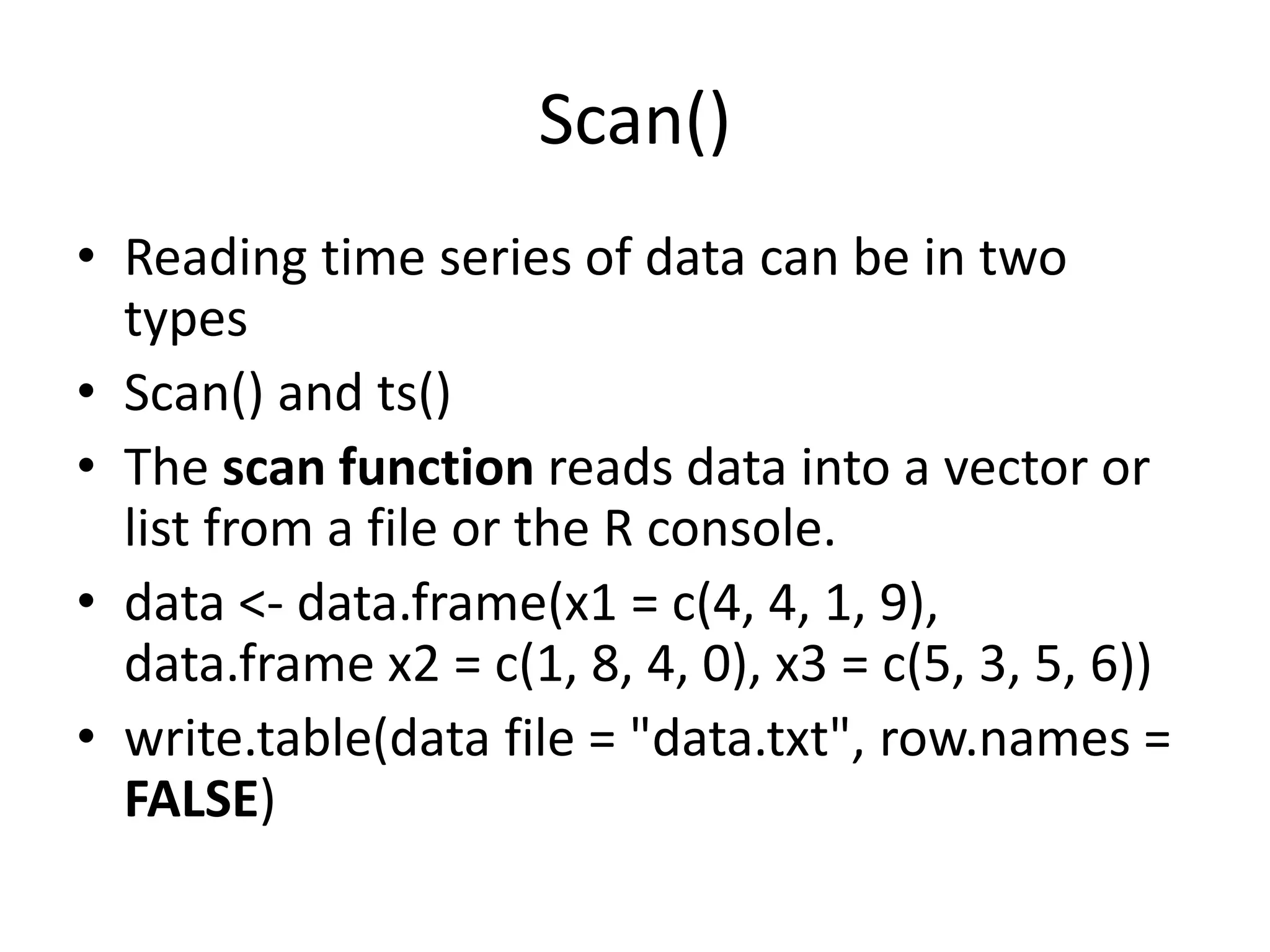 Scan()
&bull; Reading time series of data can be in two
types
&bull; Scan() and ts()
&bull; The scan function reads data into a vector or
list from a file or the R console.
&bull; data <- data.frame(x1 = c(4, 4, 1, 9),
data.frame x2 = c(1, 8, 4, 0), x3 = c(5, 3, 5, 6))
&bull; write.table(data file = "data.txt", row.names =
FALSE)
 