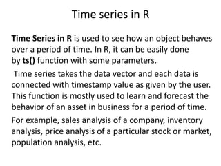 Time series in R
Time Series in R is used to see how an object behaves
over a period of time. In R, it can be easily done
by ts() function with some parameters.
Time series takes the data vector and each data is
connected with timestamp value as given by the user.
This function is mostly used to learn and forecast the
behavior of an asset in business for a period of time.
For example, sales analysis of a company, inventory
analysis, price analysis of a particular stock or market,
population analysis, etc.
 