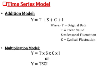 Time Series Model
• Addition Model:
Y = T + S + C + I
Where:- Y = Original Data
T = Trend Value
S = Seasonal Fluctuation
C = Cyclical Fluctuation
I =
I = Irregular
Fluctuation
• Multiplication Model:
Y = T x S x C x I
or
Y = TSCI
 