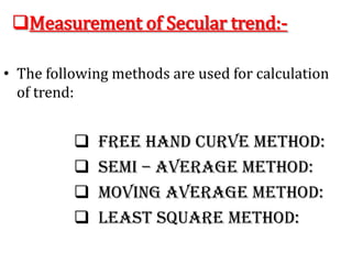 Measurement of Secular trend:-
• The following methods are used for calculation
of trend:
 Free Hand Curve Method:
 Semi – Average Method:
 Moving Average Method:
 Least Square Method:
 