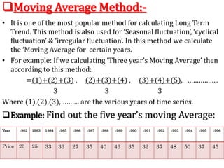 Moving Average Method:-
• It is one of the most popular method for calculating Long Term
Trend. This method is also used for ‘Seasonal fluctuation’, ‘cyclical
fluctuation’ & ‘irregular fluctuation’. In this method we calculate
the ‘Moving Average for certain years.
• For example: If we calculating ‘Three year’s Moving Average’ then
according to this method:
=(1)+(2)+(3) , (2)+(3)+(4) , (3)+(4)+(5), ……………..
3 3 3
Where (1),(2),(3),………. are the various years of time series.
Example: Find out the five year’s moving Average:
Year 1982 1983 1984 1985 1986 1987 1988 1989 1990 1991 1992 1993 1994 1995 1996
Price 20 25 33 33 27 35 40 43 35 32 37 48 50 37 45
 