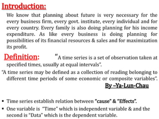 Introduction:
We know that planning about future is very necessary for the
every business firm, every govt. institute, every individual and for
every country. Every family is also doing planning for his income
expenditure. As like every business is doing planning for
possibilities of its financial resources & sales and for maximization
its profit.
Definition: “A time series is a set of observation taken at
specified times, usually at equal intervals”.
“A time series may be defined as a collection of reading belonging to
different time periods of some economic or composite variables”.
By –Ya-Lun-Chau
 Time series establish relation between “cause” & “Effects”.
 One variable is “Time” which is independent variable & and the
second is “Data” which is the dependent variable.
 