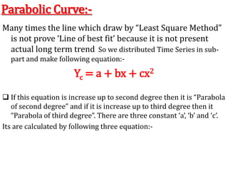 Parabolic Curve:-
Many times the line which draw by “Least Square Method”
is not prove ‘Line of best fit’ because it is not present
actual long term trend So we distributed Time Series in sub-
part and make following equation:-
Yc = a + bx + cx2
 If this equation is increase up to second degree then it is “Parabola
of second degree” and if it is increase up to third degree then it
“Parabola of third degree”. There are three constant ‘a’, ‘b’ and ‘c’.
Its are calculated by following three equation:-
 