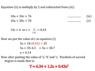 Equation (ii) is multiply by 2 and subtracted from (iii):
10a + 34c = 76 …………….. (iv)
10a + 20c = 70 …………….. (v)
14c = 6 or c = = 0.43
Now we put the value of c in equation (i)
5a + 10 (0.43) = 35
5a = 35-4.3 = 5a = 30.7
a = 6.14
Now after putting the value of ‘a’, ‘b’ and ‘c’, Parabola of second
degree is made that is:
Y=6.34+1.2x+0.43x2
14
6
 