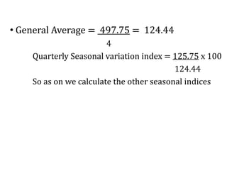 • General Average = 497.75 = 124.44
4
Quarterly Seasonal variation index = 125.75 x 100
124.44
So as on we calculate the other seasonal indices
 