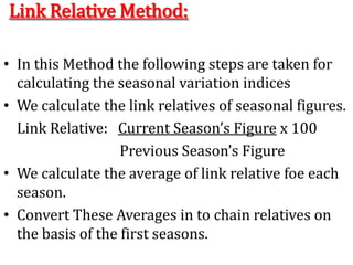 Link Relative Method:
• In this Method the following steps are taken for
calculating the seasonal variation indices
• We calculate the link relatives of seasonal figures.
Link Relative: Current Season’s Figure x 100
Previous Season’s Figure
• We calculate the average of link relative foe each
season.
• Convert These Averages in to chain relatives on
the basis of the first seasons.
 