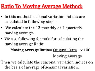 Ratio To Moving Average Method:
• In this method seasonal variation indices are
calculated in following steps:
• We calculate the 12 monthly or 4 quarterly
moving average.
• We use following formula for calculating the
moving average Ratio:
Moving Average Ratio= Original Data x 100
Moving Average
Then we calculate the seasonal variation indices on
the basis of average of seasonal variation.
 