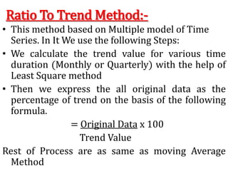 Ratio To Trend Method:-
• This method based on Multiple model of Time
Series. In It We use the following Steps:
• We calculate the trend value for various time
duration (Monthly or Quarterly) with the help of
Least Square method
• Then we express the all original data as the
percentage of trend on the basis of the following
formula.
= Original Data x 100
Trend Value
Rest of Process are as same as moving Average
Method
 