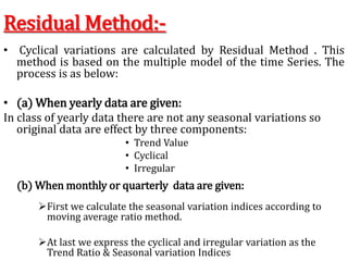 Residual Method:-
• Cyclical variations are calculated by Residual Method . This
method is based on the multiple model of the time Series. The
process is as below:
• (a) When yearly data are given:
In class of yearly data there are not any seasonal variations so
original data are effect by three components:
• Trend Value
• Cyclical
• Irregular
First we calculate the seasonal variation indices according to
moving average ratio method.
At last we express the cyclical and irregular variation as the
Trend Ratio & Seasonal variation Indices
(b) When monthly or quarterly data are given:
 