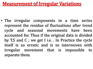 Measurement of Irregular Variations
• The irregular components in a time series
represent the residue of fluctuations after trend
cycle and seasonal movements have been
accounted for. Thus if the original data is divided
by T,S and C ; we get I i.e. . In Practice the cycle
itself is so erratic and is so interwoven with
irregular movement that is impossible to
separate them.
 