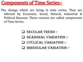 Components of Time Series:-
The change which are being in time series, They are
effected by Economic, Social, Natural, Industrial &
Political Reasons. These reasons are called components
of Time Series.
 Secular trend :-
 Seasonal variation :-
 Cyclical variation :-
 Irregular variation :-
 