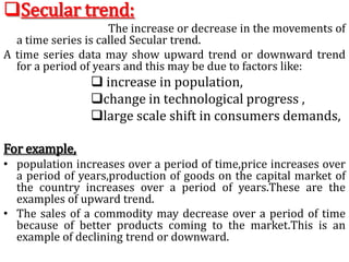 Secular trend:
The increase or decrease in the movements of
a time series is called Secular trend.
A time series data may show upward trend or downward trend
for a period of years and this may be due to factors like:
 increase in population,
change in technological progress ,
large scale shift in consumers demands,
For example,
• population increases over a period of time,price increases over
a period of years,production of goods on the capital market of
the country increases over a period of years.These are the
examples of upward trend.
• The sales of a commodity may decrease over a period of time
because of better products coming to the market.This is an
example of declining trend or downward.
 