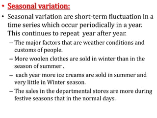 • Seasonal variation:
• Seasonal variation are short-term fluctuation in a
time series which occur periodically in a year.
This continues to repeat year after year.
– The major factors that are weather conditions and
customs of people.
– More woolen clothes are sold in winter than in the
season of summer .
– each year more ice creams are sold in summer and
very little in Winter season.
– The sales in the departmental stores are more during
festive seasons that in the normal days.
 