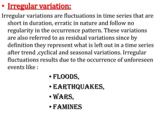 • Irregular variation:
Irregular variations are fluctuations in time series that are
short in duration, erratic in nature and follow no
regularity in the occurrence pattern. These variations
are also referred to as residual variations since by
definition they represent what is left out in a time series
after trend ,cyclical and seasonal variations. Irregular
fluctuations results due to the occurrence of unforeseen
events like :
• Floods,
• Earthquakes,
• Wars,
• Famines
 