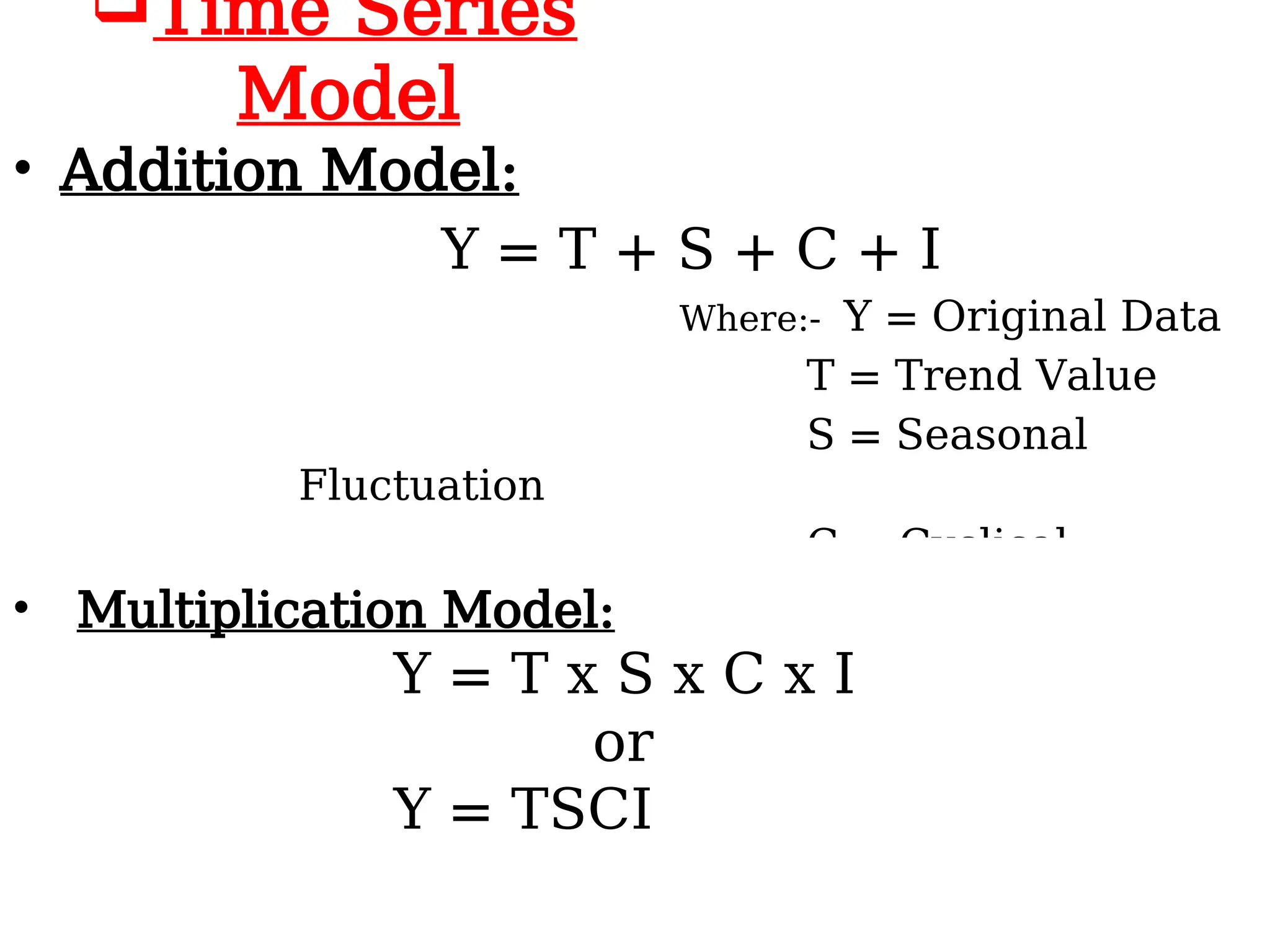 Time Series
Model
• Addition Model:
Y = T + S + C + I
Where:- Y = Original Data
T = Trend Value
S = Seasonal
Fluctuation
C = Cyclical
Fluctuation
I =
I = Irregular
Fluctuation
• Multiplication Model:
Y = T x S x C x I
or
Y = TSCI
 