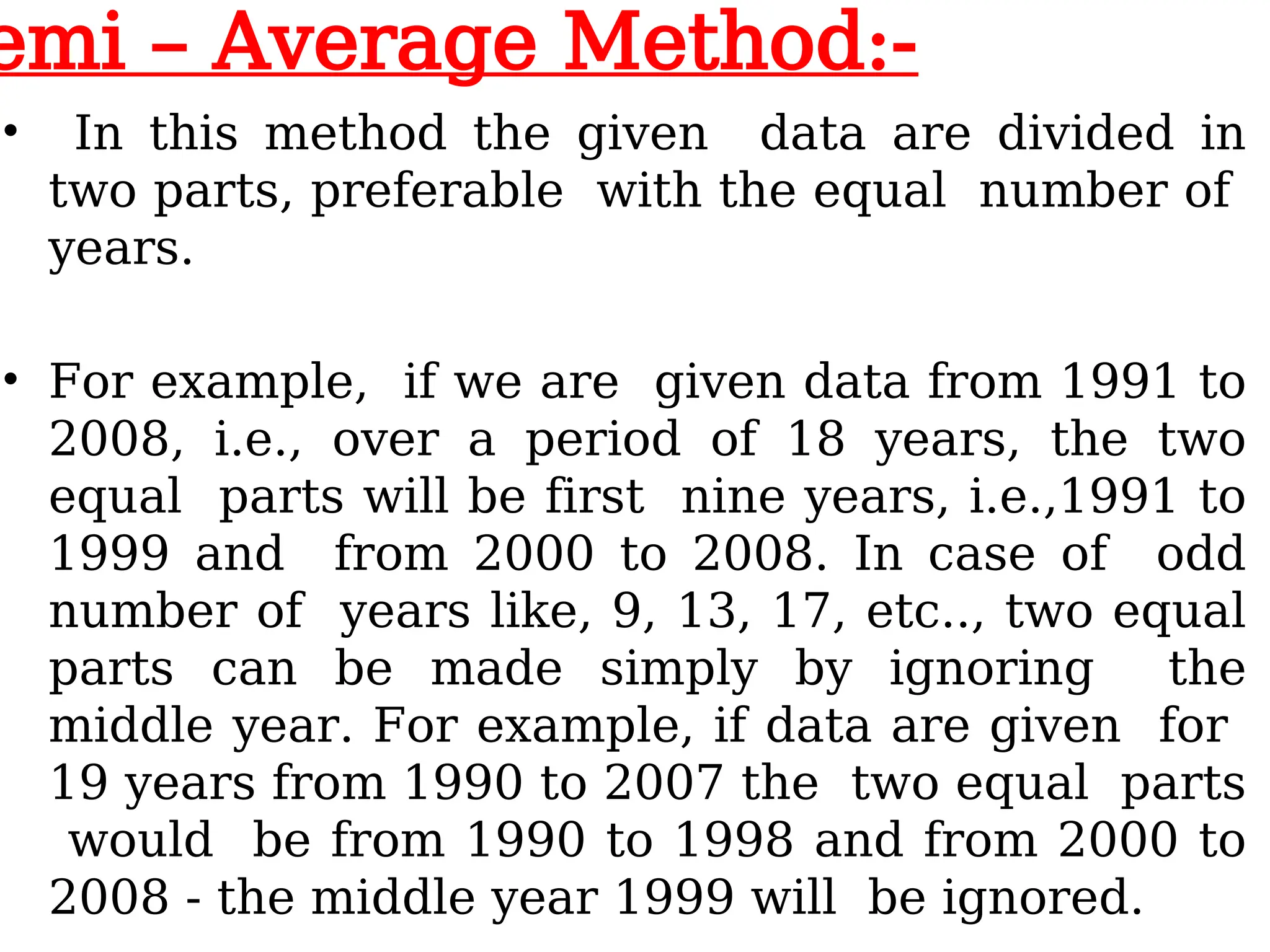 emi – Average Method:-
• In this method the given data are divided in
two parts, preferable with the equal number of
years.
• For example, if we are given data from 1991 to
2008, i.e., over a period of 18 years, the two
equal parts will be first nine years, i.e.,1991 to
1999 and from 2000 to 2008. In case of odd
number of years like, 9, 13, 17, etc.., two equal
parts can be made simply by ignoring the
middle year. For example, if data are given for
19 years from 1990 to 2007 the two equal parts
would be from 1990 to 1998 and from 2000 to
2008 - the middle year 1999 will be ignored.
 