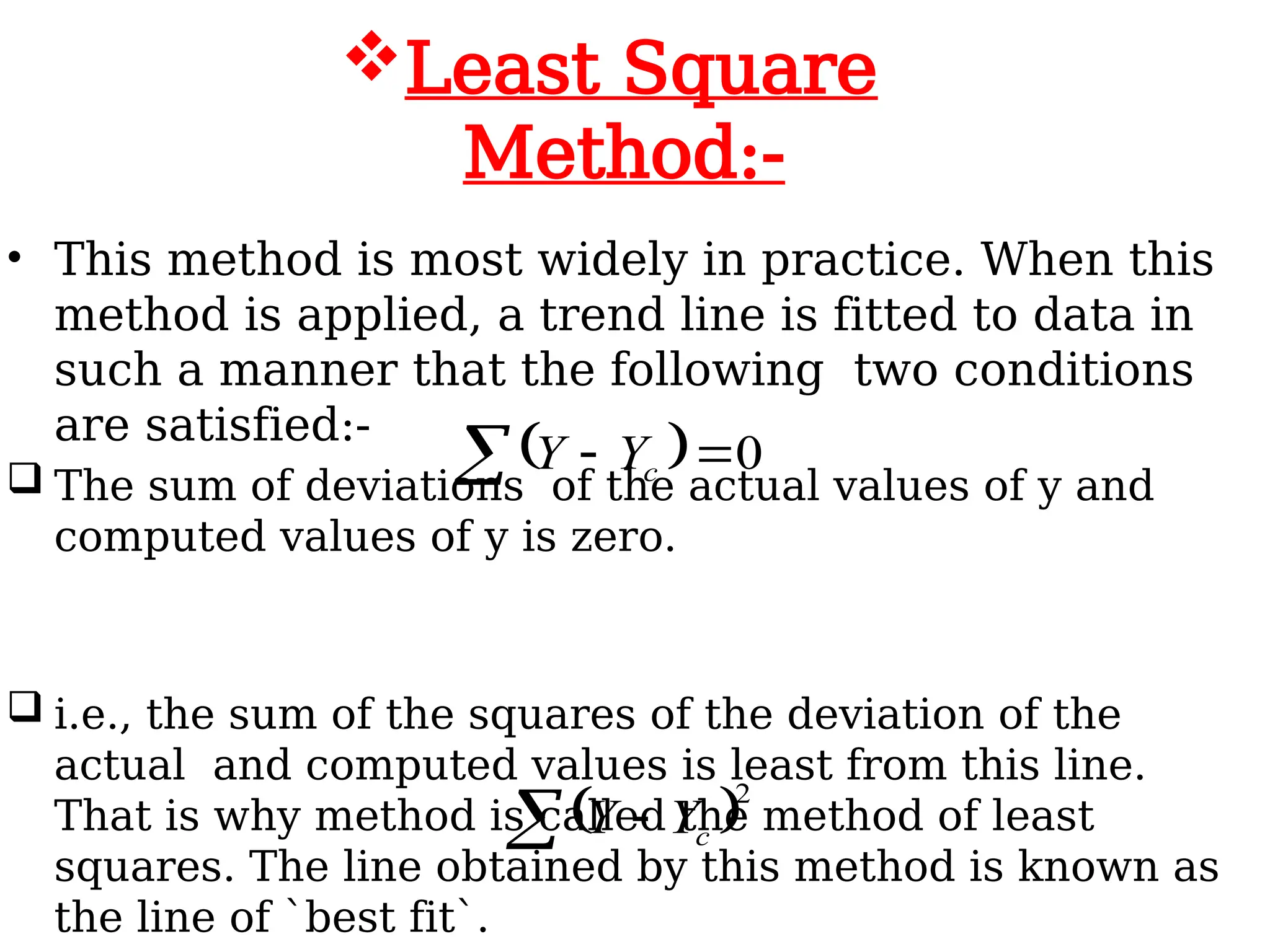 • This method is most widely in practice. When this
method is applied, a trend line is fitted to data in
such a manner that the following two conditions
are satisfied:-
 The sum of deviations of the actual values of y and
computed values of y is zero.
 i.e., the sum of the squares of the deviation of the
actual and computed values is least from this line.
That is why method is called the method of least
squares. The line obtained by this method is known as
the line of `best fit`.
Least Square
Method:-
  0


 c
Y
Y
 2
  c
Y
Y
 