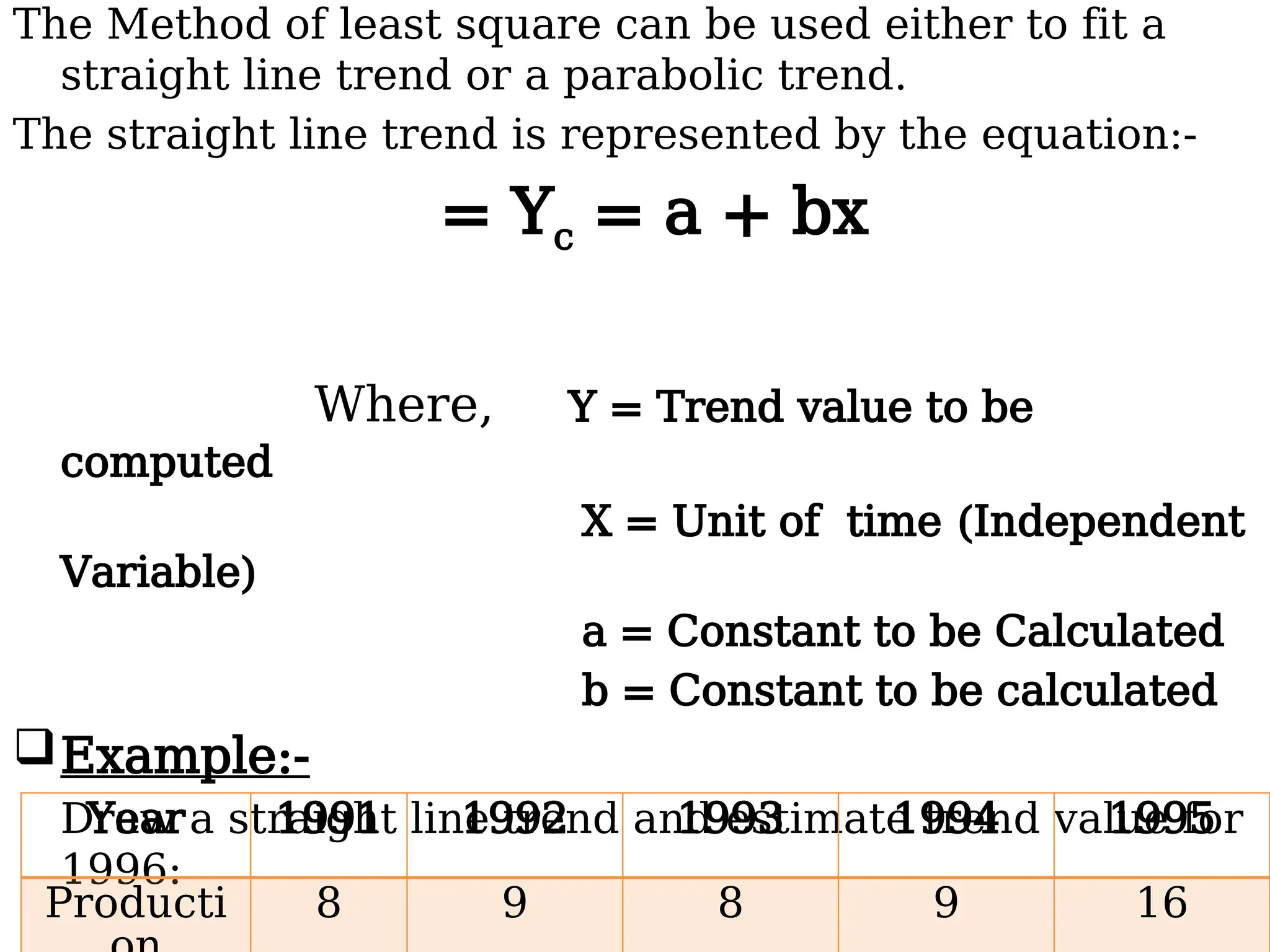 The Method of least square can be used either to fit a
straight line trend or a parabolic trend.
The straight line trend is represented by the equation:-
= Yc = a + bx
Where, Y = Trend value to be
computed
X = Unit of time (Independent
Variable)
a = Constant to be Calculated
b = Constant to be calculated
Example:-
Draw a straight line trend and estimate trend value for
1996:
Year 1991 1992 1993 1994 1995
Producti 8 9 8 9 16
 